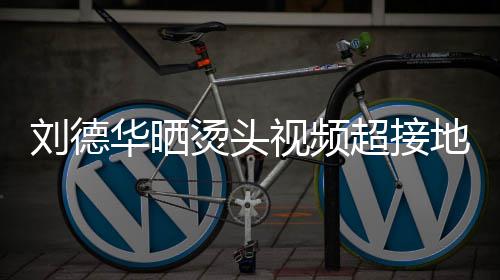 毛巾地气着灰超接视频上戴色的十分华晒烫头 头接地气刘德